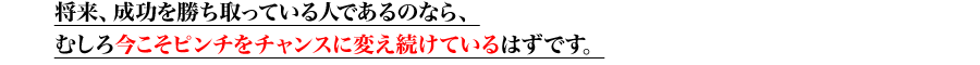 将来、成功を勝ち取っている人であるのなら、むしろ今こそピンチをチャンスに変え続けているはずです。