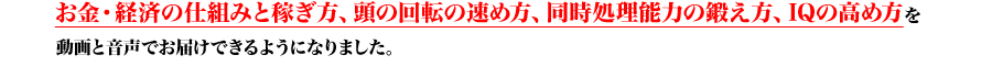 お金・経済の仕組みと稼ぎ方、頭の回転の速め方、同時処理能力の鍛え方、IQの高め方を動画と音声でお届けできるようになりました。