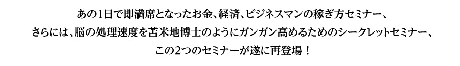 あの1日で即満席となったお金、経済、ビジネスマンの稼ぎ方セミナー、
さらには、脳の処理速度を苫米地博士のようにガンガン高めるためのシークレットセミナー、
この２つのセミナーが遂に再登場！