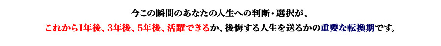 今この瞬間のあなたの人生への判断・選択が、
これから1年後、3年後、5年後、活躍できるか、後悔する人生を送るかの重要な転換期です。