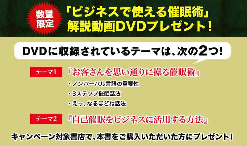 数量限定！「ビジネスで使える催眠術」解説動画DVDプレゼント！ DVDに収録されているテーマは、次の２つ！　テーマ１　お客さんを思い通りに操る催眠術テーマ２　自己催眠をビジネスに活用する方法　キャンペーン対象書店で、本書をご購入いただいた方にプレゼント！