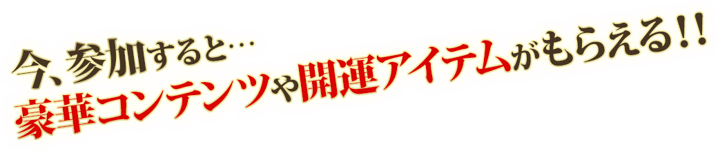 今、参加すると…豪華コンテンツや開運アイテムがもらえる!
