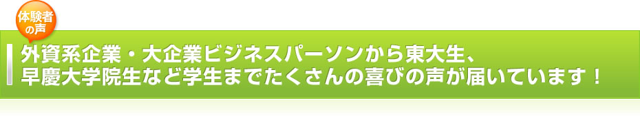 外資系企業・大企業ビジネスパーソンから東大生、早慶大学院生など学生までたくさんの喜びの声が届いています！