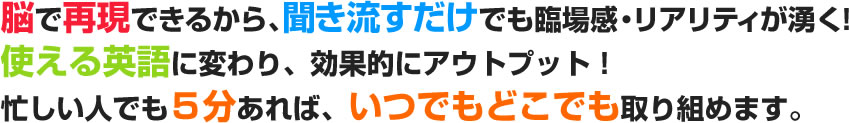 脳で再現できるから、聞き流すだけでも臨場感・リアリティが湧く！使える英語に変わり、効果的にアウトプット！忙しい人でも5分あれば、いつでもどこでも取り組めます。