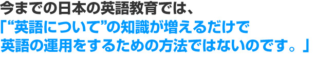 今までの日本の英語教育では、『“英語について”の知識が増えるだけで英語の運用をするための方法ではないのです。』