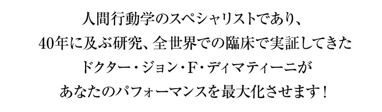 人間行動学のスペシャリストであり、
40年に及ぶ研究、全世界での臨床で実証してきた
ドクター・ジョン・F・ディマティーニが
あなたのパフォーマンスを最大化させます!