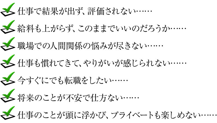 ・仕事で結果が出ず、評価されない……
・給料も上がらず、このままでいいのだろうか……
・職場での人間関係の悩みが尽きない……
・仕事も慣れてきて、やりがいが感じられない……
・今すぐにでも転職をしたい……
・将来のことが不安で仕方ない……
・仕事のことが頭に浮かび、プライベートも楽しめない……