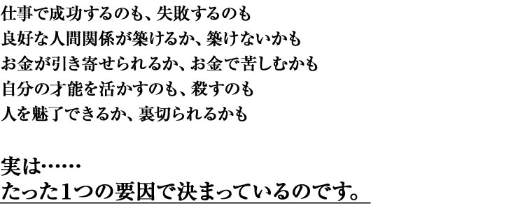 仕事で成功するのも、失敗するのも
良好な人間関係が築けるか、気付けないかも
お金が引き寄せられるか、お金で苦しむかも
自分の才能を活かすのも、殺すのも
人を魅了できるか、裏切られるかも
実は……
たった1つの要因で決まっているのです。