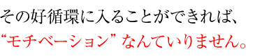 その好循環に入ることができれば、モチベーションなんていりません。