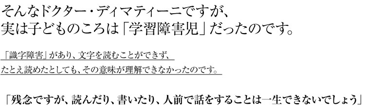 そんなドクター・ディマティーニですが、
実は子どものころは「学習障害児」だったのです。
「識字障害」があり、文字を読むことができず、
たとえ読めたとしても、その意味が理解できなかったのです。
「残念ですが、読んだり、書いたり、人前で話をすることは一生できないでしょう」