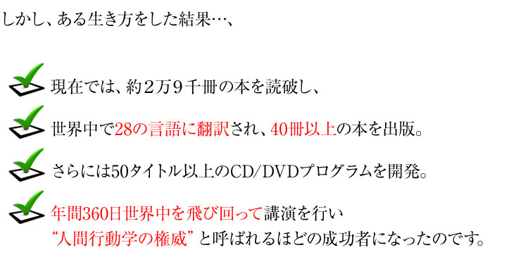 しかし、ある生き方をした結果…、
現在では、約2万9千冊の本を読破し、
世界中で28の言語に翻訳され、40冊以上の本を出版。
さらには50タイトル以上のCD/DVDプログラムを開発。
年間360日世界中を飛び回って講演を行い
“人間行動学の権威”と呼ばれるほどの成功者になったのです。