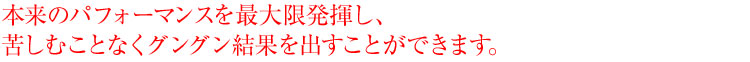 本来のパフォーマンスを最大限発揮し、苦しむことなくグングン結果を出すことができます。