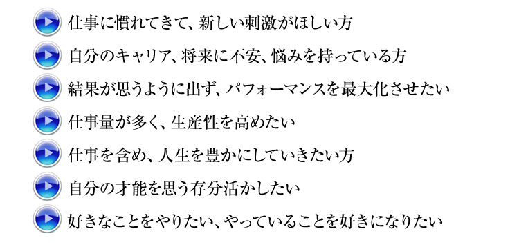 ・仕事に慣れてきて、新しい刺激がほしい方
・自分のキャリア、将来に不安、悩みを持っている方
・結果が思うように出ず、パフォーマンスを最大化させたい
・仕事量が多く、生産性を高めたい
・仕事を含め、人生を豊かにしていきたい方
・自分の才能を思う存分活かしたい
・好きなことをやりたい、やっていることを好きになりたい