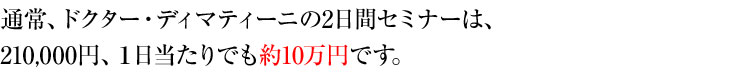 通常、ドクター・ディマティーニの2日間セミナーは、210,000円、1日当たりでも約10万円です。