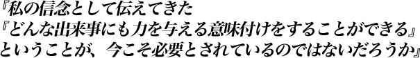 『私の信念として伝えてきた『どんな出来事にも力を与える意味付けをすることができる』ということが、今こそ必要とされているのではないだろうか』