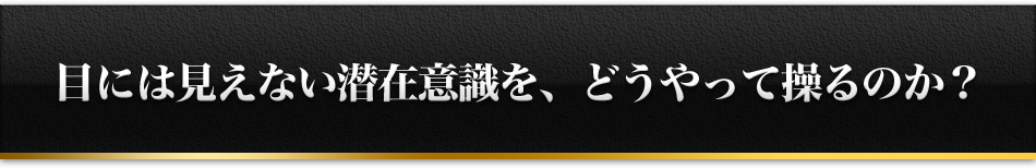 目には見えない潜在意識を、どうやって操るのか？