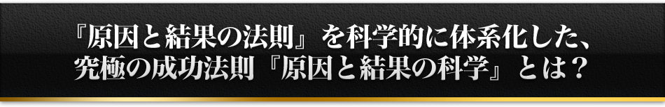 『原因と結果の法則』を科学的に体系化した、究極の成功法則『原因と結果の科学』とは？