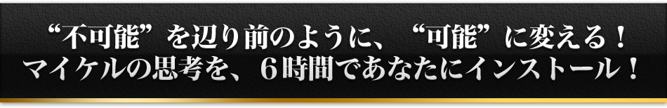 '不可能'を辺り前のように、'可能'に変える！マイケルの思考を、６時間であなたにインストール！