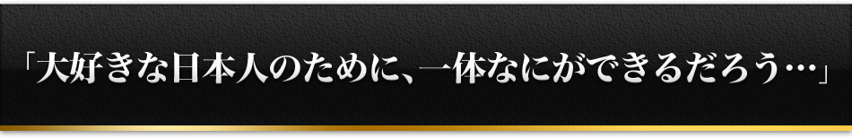 「大好きな日本人のために、一体なにができるだろう……」