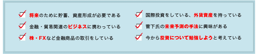 将来のために貯蓄、資産形成が必要である
金融・貿易関連のビジネスに携わっている
株・ＦＸなど金融商品の取引をしている
国際投資をしている、外貨資産を持っている
菅下氏の未来予測の手法に興味がある