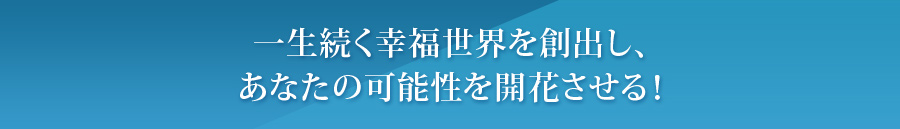 一生続く幸福世界を創出し、あなたの可能性を開花させる!