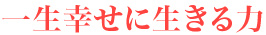 一生幸せに生きる力