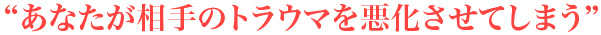 “あなたが相手のトラウマを悪化させてしまう”