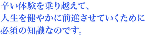 辛い体験を乗り越えて人生を健やかに前進させていくために必須の知識なのです。