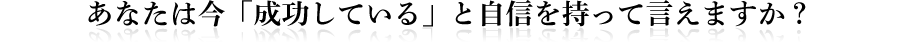 あなたは今「成功している」と自信を持って言えますか？