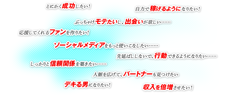 ●とにかく成功したい！ ●自力で稼げるようになりたい！ ●ぶっちゃけモテたいし、出会いが欲しい…… ●応援してくれるファンを作りたい！ ●ソーシャルメディアをもっと使いこなしたい…… ●先延ばししないで、行動できるようになりたい…… ●しっかりと信頼関係を築きたい…… ●人脈を広げて、パートナーも見つけたい ●デキる男になりたい！ ●収入を倍増させたい！