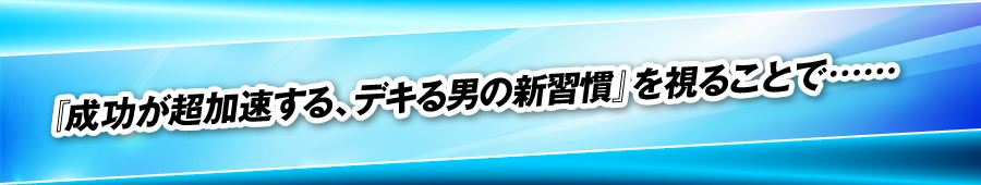 『成功が超加速する、デキる男の新習慣』を視ることで……