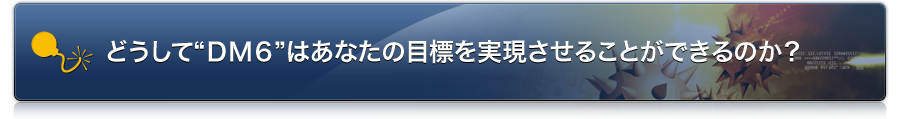 どうして“DM6”はあなたの目標を実現させることができるのか?