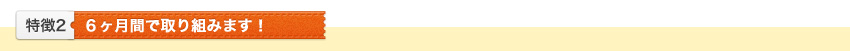 特徴2 6ヶ月間で取り組みます!