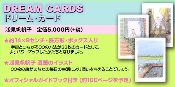 『DREAM CARDS（ドリーム・カード）』浅見帆帆子　定価5,250円（税込）約140×90センチ・長方形・ボックス入り/宇宙とつながる33の方法が33枚のカードとして、よりパワーアップしたかたちとなりました。◆オールカラーの直筆イラスト入り/33枚の絵があなたの毎日の生活により潤いを与えることでしょう。◆オフィシャルガイドブック付き（約100ページを予定）