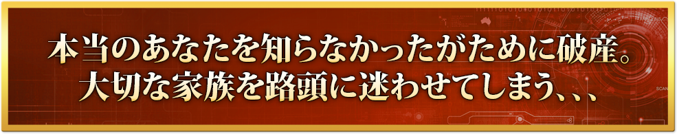 本当のあなたを知らなかったがために破産。大切な家族を路頭に迷わせてしまう、、、
