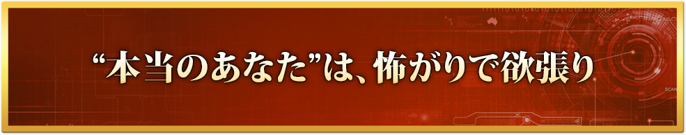 “本当のあなた”は、怖がりで欲張り