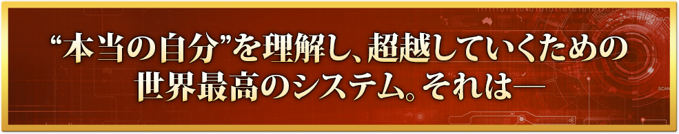 “本当の自分”を理解し、超越していくための世界最高のシステム。それは―
