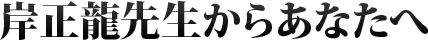 岸正龍先生からあなたへ
