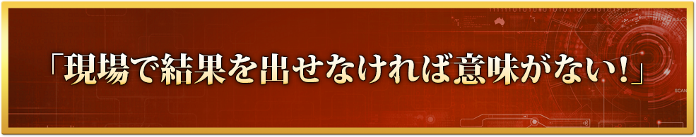 「現場で結果を出せなければ意味がない！」