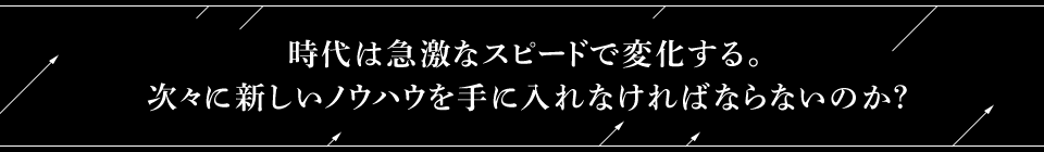 時代は急激なスピードで変化する。次々に新しいノウハウを手に入れなければならないのか？