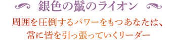 ◆ 銀色の鬣のライオン 周囲を圧倒するパワーをもつあなたは、常に皆を引っ張っていくリーダー