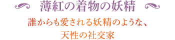 ◆ 薄紅の着物の妖精 誰からも愛される妖精のような、天性の社交家