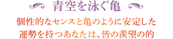 ◆ 青空を泳ぐ亀 個性的なセンスと亀のように安定した運勢を持つあなたは、皆の羨望の的