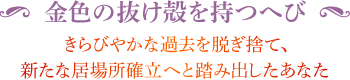 ◆ 金色の抜け殻を持つへび きらびやかな過去を脱ぎ捨て、新たな居場所確立へと踏み出したあなた