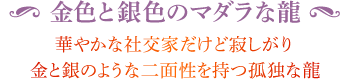 ◆ 金色と銀色のマダラな龍 華やかな社交家だけど寂しがり金と銀のような二面性を持つ孤独な龍