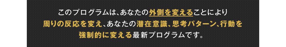 このプログラムは、あなたの外側を変えることにより周りの反応を変え、あなたの潜在意識、思考パターン、行動を強制的に変える最新プログラムです。