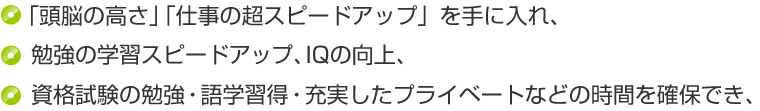 「頭脳の高さ」「仕事の超スピードアップ」を手に入れ、勉強の学習スピードアップ、IQの向上、資格試験の勉強・語学習得・充実したプライベートなどの時間を確保でき