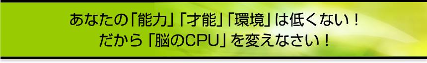 あなたの「能力」「才能」「環境」は低くない！だから「脳のCPU」を変えなさい！