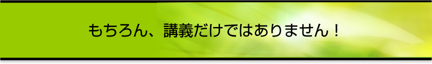 もちろん、講義だけではありません！