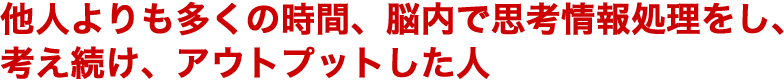 他人よりも多くの時間、脳内で思考情報処理し、考え続け、アウトプットした人